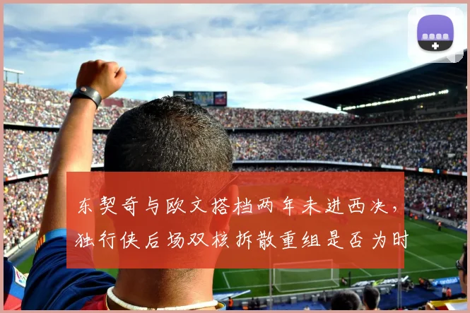 东契奇与欧文搭档两年未进西决，独行侠后场双核拆散重组是否为时已晚？