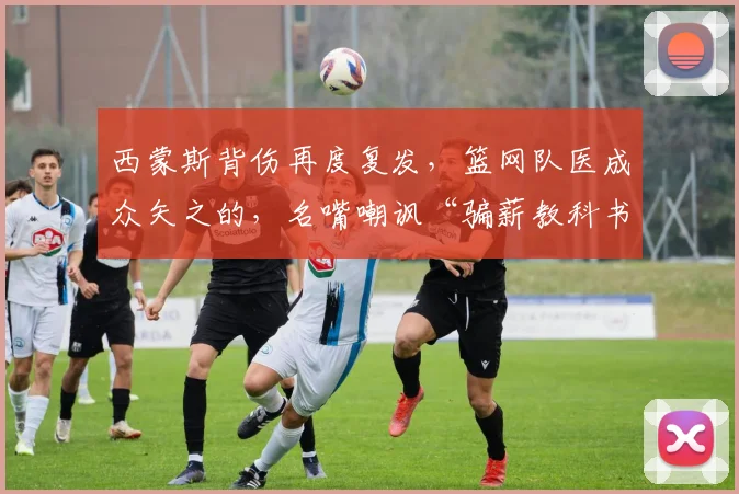 西蒙斯背伤再度复发，篮网队医成众矢之的，名嘴嘲讽“骗薪教科书”