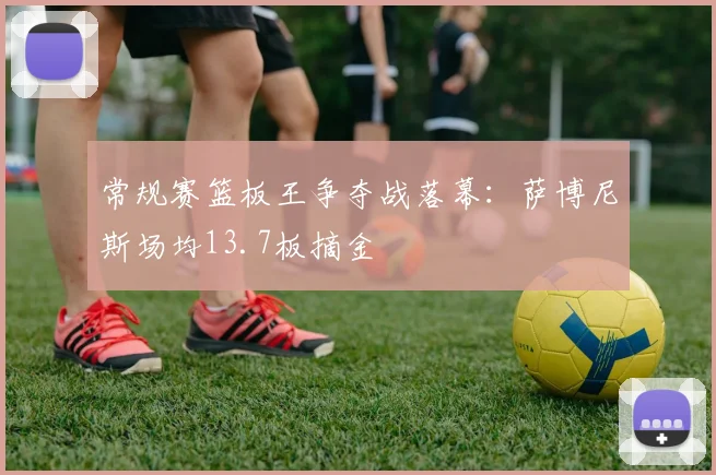 常规赛篮板王争夺战落幕：萨博尼斯场均13.7板摘金